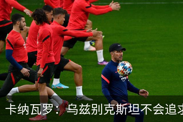 卡纳瓦罗：乌兹别克斯坦不会追求虚高国际排名，将会主动约战强队