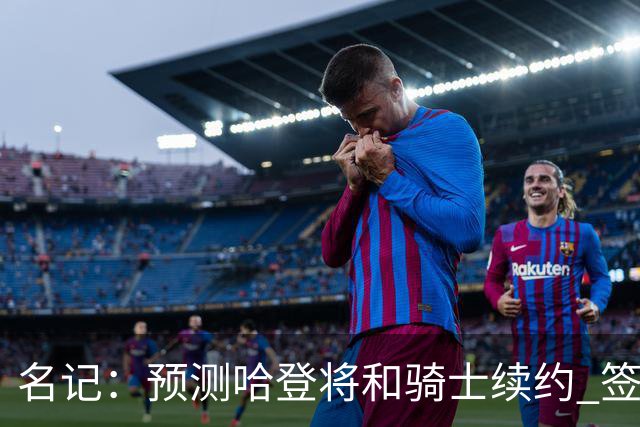 名记：预测哈登将和骑士续约 签下两年6500万-7000万美元的新合同
