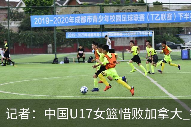 记者：中国U17女篮惜败加拿大 打进八强是时隔10年取得的最好战绩