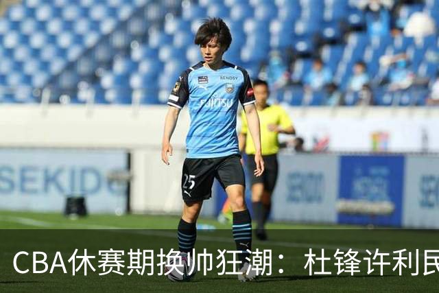 CBA休赛期换帅狂潮：杜锋许利民郑永刚潘江领衔离任 北控新主帅未官宣